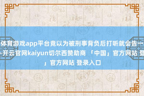 体育游戏app平台竟以为被刑事背负后打听就会告一个段落-开云官网kaiyun切尔西赞助商 「中国」官方网站 登录入口