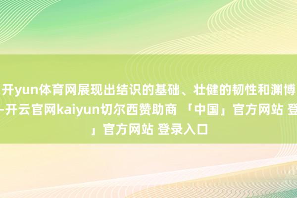 开yun体育网展现出结识的基础、壮健的韧性和渊博的潜能-开云官网kaiyun切尔西赞助商 「中国」官方网站 登录入口