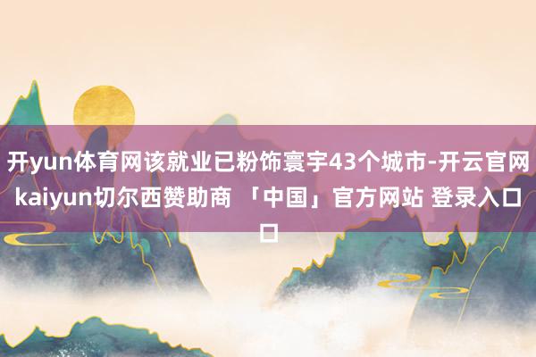 开yun体育网该就业已粉饰寰宇43个城市-开云官网kaiyun切尔西赞助商 「中国」官方网站 登录入口