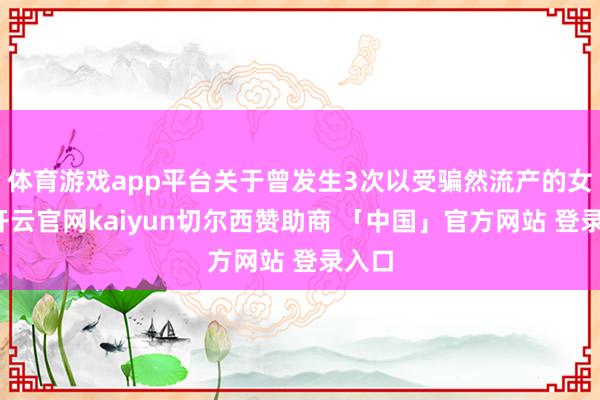 体育游戏app平台关于曾发生3次以受骗然流产的女性-开云官网kaiyun切尔西赞助商 「中国」官方网站 登录入口