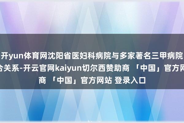 开yun体育网沈阳省医妇科病院与多家著名三甲病院保抓密致配合关系-开云官网kaiyun切尔西赞助商 「中国」官方网站 登录入口