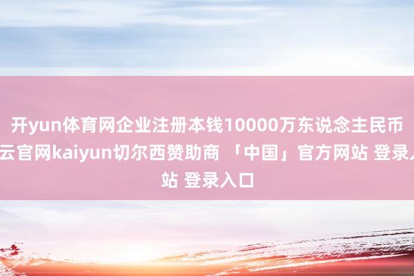 开yun体育网企业注册本钱10000万东说念主民币-开云官网kaiyun切尔西赞助商 「中国」官方网站 登录入口