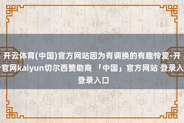开云体育(中国)官方网站因为有调换的有趣怜爱-开云官网kaiyun切尔西赞助商 「中国」官方网站 登录入口