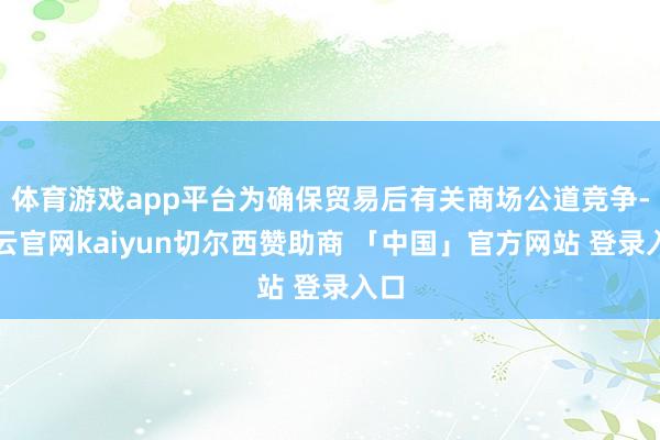 体育游戏app平台为确保贸易后有关商场公道竞争-开云官网kaiyun切尔西赞助商 「中国」官方网站 登录入口