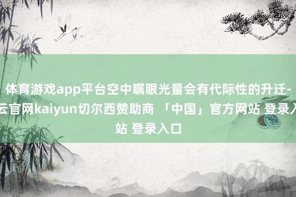 体育游戏app平台空中瞩眼光量会有代际性的升迁-开云官网kaiyun切尔西赞助商 「中国」官方网站 登录入口