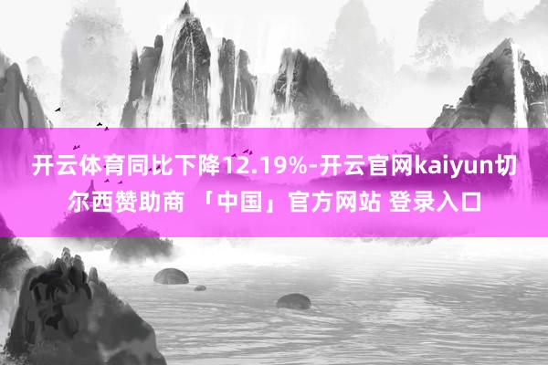 开云体育同比下降12.19%-开云官网kaiyun切尔西赞助商 「中国」官方网站 登录入口