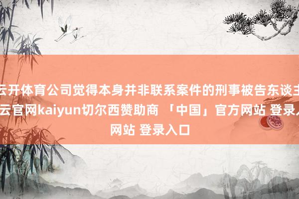 云开体育公司觉得本身并非联系案件的刑事被告东谈主-开云官网kaiyun切尔西赞助商 「中国」官方网站 登录入口