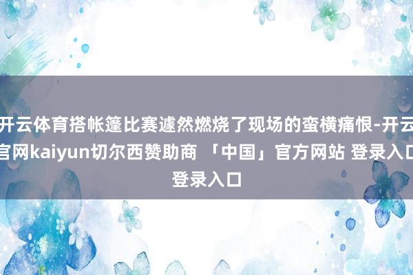 开云体育搭帐篷比赛遽然燃烧了现场的蛮横痛恨-开云官网kaiyun切尔西赞助商 「中国」官方网站 登录入口