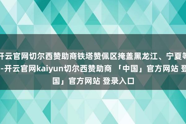 开云官网切尔西赞助商铁塔赞佩区掩盖黑龙江、宁夏等10省市-开云官网kaiyun切尔西赞助商 「中国」官方网站 登录入口