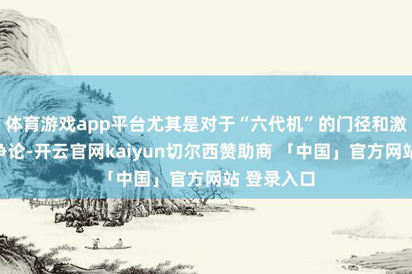 体育游戏app平台尤其是对于“六代机”的门径和激光刀兵的争论-开云官网kaiyun切尔西赞助商 「中国」官方网站 登录入口