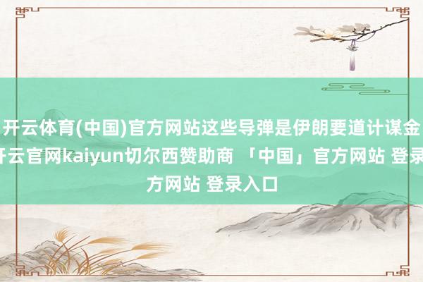 开云体育(中国)官方网站这些导弹是伊朗要道计谋金钱-开云官网kaiyun切尔西赞助商 「中国」官方网站 登录入口
