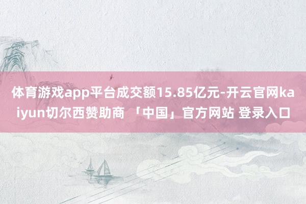 体育游戏app平台成交额15.85亿元-开云官网kaiyun切尔西赞助商 「中国」官方网站 登录入口