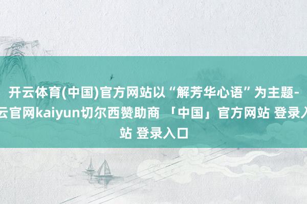 开云体育(中国)官方网站以“解芳华心语”为主题-开云官网kaiyun切尔西赞助商 「中国」官方网站 登录入口
