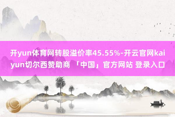 开yun体育网转股溢价率45.55%-开云官网kaiyun切尔西赞助商 「中国」官方网站 登录入口