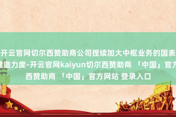 开云官网切尔西赞助商公司捏续加大中枢业务的国表里市集浸透和建造力度-开云官网kaiyun切尔西赞助商 「中国」官方网站 登录入口
