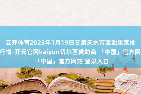 云开体育2025年1月19日甘肃天水市瀛池果菜批发市集价钱行情-开云官网kaiyun切尔西赞助商 「中国」官方网站 登录入口