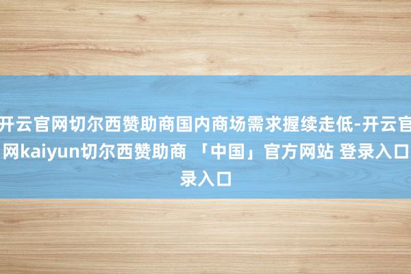 开云官网切尔西赞助商国内商场需求握续走低-开云官网kaiyun切尔西赞助商 「中国」官方网站 登录入口