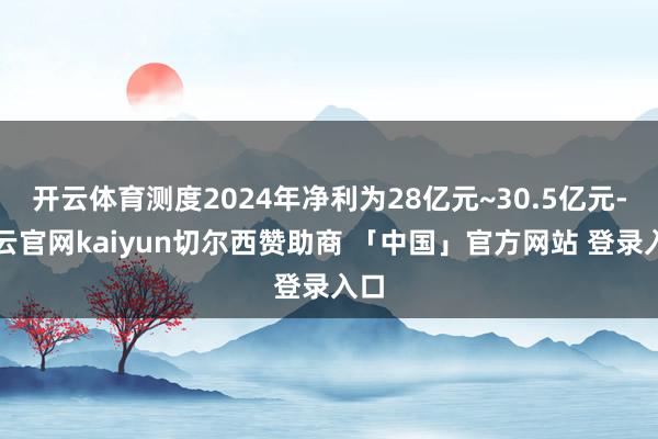 开云体育测度2024年净利为28亿元~30.5亿元-开云官网kaiyun切尔西赞助商 「中国」官方网站 登录入口