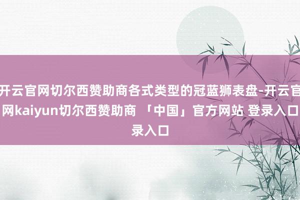 开云官网切尔西赞助商各式类型的冠蓝狮表盘-开云官网kaiyun切尔西赞助商 「中国」官方网站 登录入口