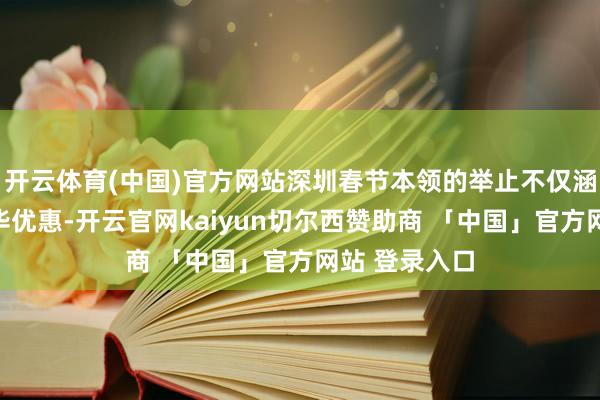 开云体育(中国)官方网站深圳春节本领的举止不仅涵盖了腹地奢华优惠-开云官网kaiyun切尔西赞助商 「中国」官方网站 登录入口