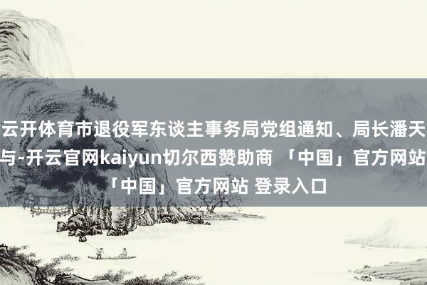 云开体育市退役军东谈主事务局党组通知、局长潘天宏全程参与-开云官网kaiyun切尔西赞助商 「中国」官方网站 登录入口