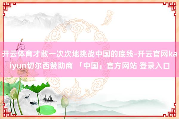 开云体育才敢一次次地挑战中国的底线-开云官网kaiyun切尔西赞助商 「中国」官方网站 登录入口