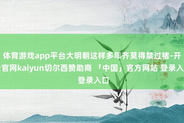 体育游戏app平台大明朝这样多年齐莫得禁过猪-开云官网kaiyun切尔西赞助商 「中国」官方网站 登录入口