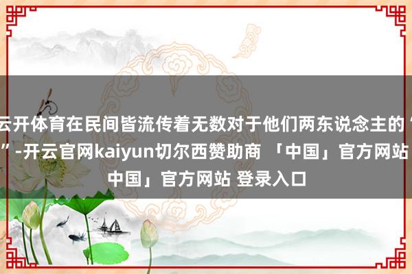 云开体育在民间皆流传着无数对于他们两东说念主的“传闻故事”-开云官网kaiyun切尔西赞助商 「中国」官方网站 登录入口