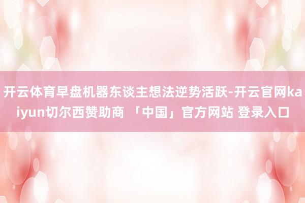 开云体育早盘机器东谈主想法逆势活跃-开云官网kaiyun切尔西赞助商 「中国」官方网站 登录入口