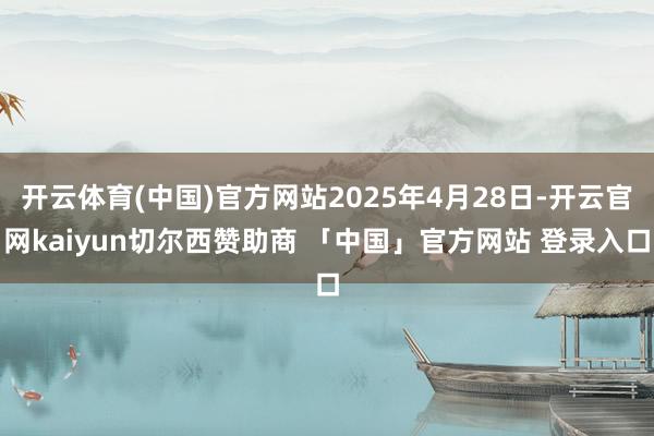 开云体育(中国)官方网站2025年4月28日-开云官网kaiyun切尔西赞助商 「中国」官方网站 登录入口