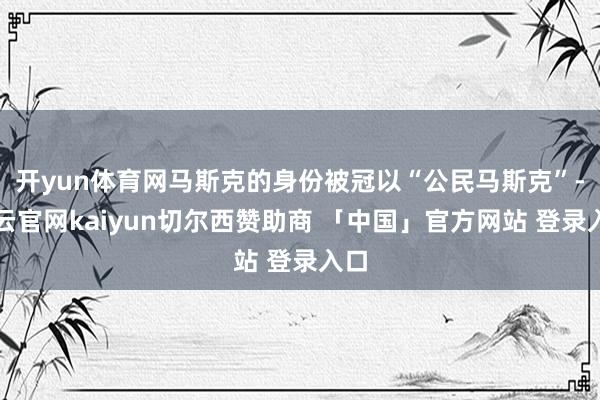 开yun体育网马斯克的身份被冠以“公民马斯克”-开云官网kaiyun切尔西赞助商 「中国」官方网站 登录入口
