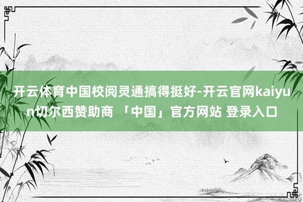 开云体育中国校阅灵通搞得挺好-开云官网kaiyun切尔西赞助商 「中国」官方网站 登录入口