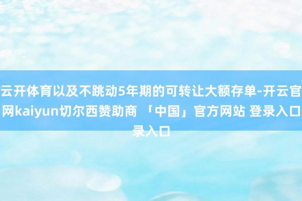 云开体育以及不跳动5年期的可转让大额存单-开云官网kaiyun切尔西赞助商 「中国」官方网站 登录入口