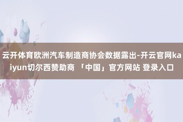 云开体育欧洲汽车制造商协会数据露出-开云官网kaiyun切尔西赞助商 「中国」官方网站 登录入口
