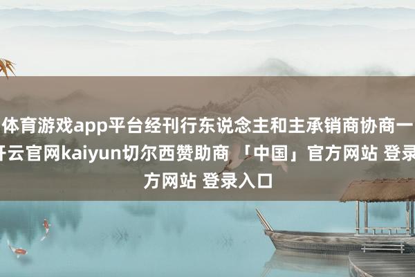 体育游戏app平台经刊行东说念主和主承销商协商一致-开云官网kaiyun切尔西赞助商 「中国」官方网站 登录入口