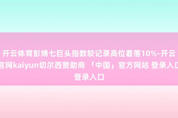 开云体育彭博七巨头指数较记录高位着落10%-开云官网kaiyun切尔西赞助商 「中国」官方网站 登录入口