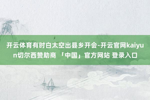 开云体育有时白太空出县乡开会-开云官网kaiyun切尔西赞助商 「中国」官方网站 登录入口