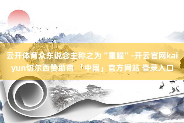 云开体育众东说念主称之为“重瞳”-开云官网kaiyun切尔西赞助商 「中国」官方网站 登录入口