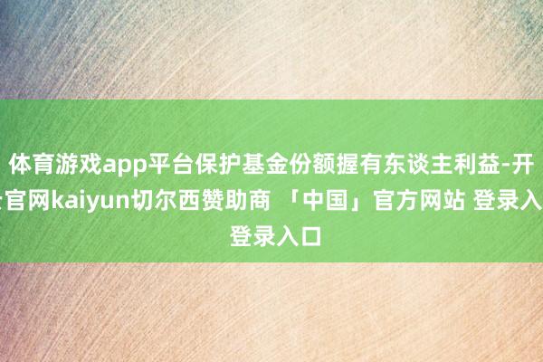 体育游戏app平台保护基金份额握有东谈主利益-开云官网kaiyun切尔西赞助商 「中国」官方网站 登录入口