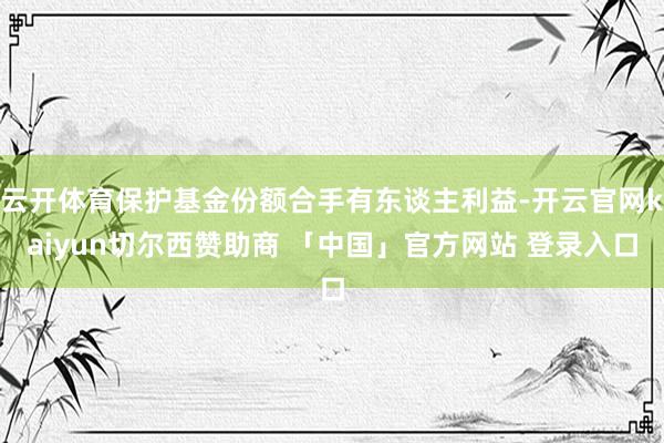 云开体育保护基金份额合手有东谈主利益-开云官网kaiyun切尔西赞助商 「中国」官方网站 登录入口