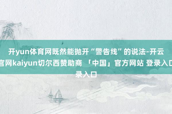 开yun体育网　　既然能抛开“警告线”的说法-开云官网kaiyun切尔西赞助商 「中国」官方网站 登录入口