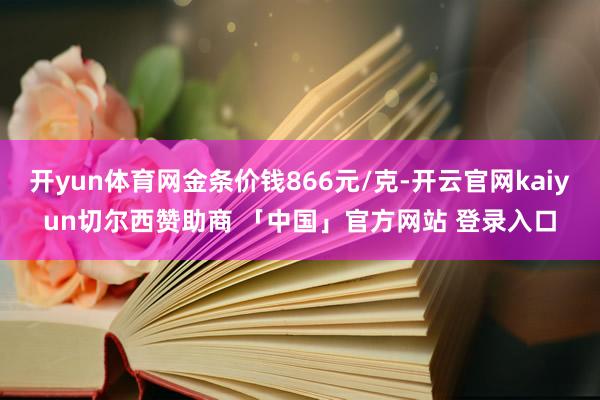 开yun体育网金条价钱866元/克-开云官网kaiyun切尔西赞助商 「中国」官方网站 登录入口