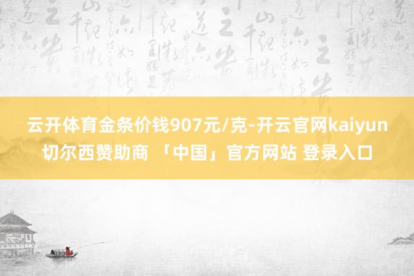 云开体育金条价钱907元/克-开云官网kaiyun切尔西赞助商 「中国」官方网站 登录入口