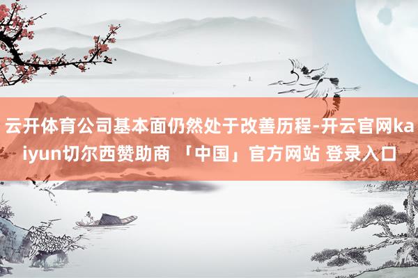 云开体育公司基本面仍然处于改善历程-开云官网kaiyun切尔西赞助商 「中国」官方网站 登录入口