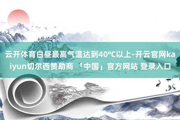 云开体育白昼最高气温达到40℃以上-开云官网kaiyun切尔西赞助商 「中国」官方网站 登录入口