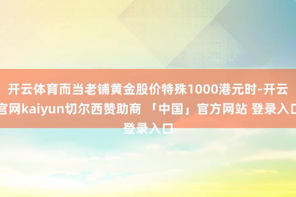 开云体育而当老铺黄金股价特殊1000港元时-开云官网kaiyun切尔西赞助商 「中国」官方网站 登录入口