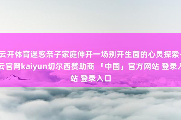 云开体育迷惑亲子家庭伸开一场别开生面的心灵探索-开云官网kaiyun切尔西赞助商 「中国」官方网站 登录入口