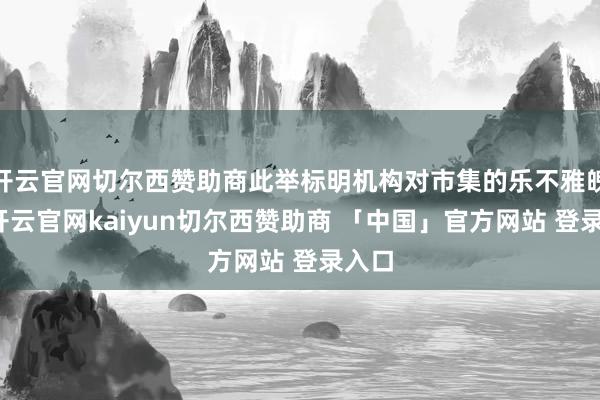开云官网切尔西赞助商此举标明机构对市集的乐不雅魄力-开云官网kaiyun切尔西赞助商 「中国」官方网站 登录入口