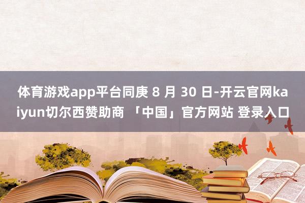 体育游戏app平台同庚 8 月 30 日-开云官网kaiyun切尔西赞助商 「中国」官方网站 登录入口