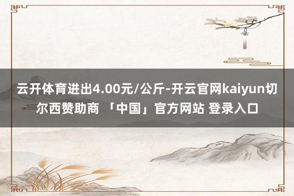 云开体育进出4.00元/公斤-开云官网kaiyun切尔西赞助商 「中国」官方网站 登录入口